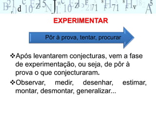 EXPERIMENTAR 
Pôr à prova, tentar, procurar 
Após levantarem conjecturas, vem a fase 
de experimentação, ou seja, de pôr à 
prova o que conjecturaram. 
Observar, medir, desenhar, estimar, 
montar, desmontar, generalizar... 
 