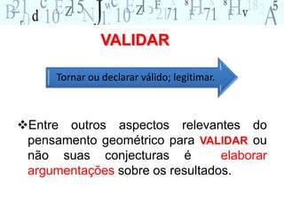 VALIDAR 
Tornar ou declarar válido; legitimar. 
Entre outros aspectos relevantes do 
pensamento geométrico para VALIDAR ou 
não suas conjecturas é elaborar 
argumentações sobre os resultados. 
 