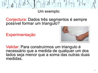Conjectura: Dados três segmentos é sempre 
possível formar um triangulo? 
Experimentação 
Validar: Para construirmos um triangulo é 
necessário que a medida de qualquer um dos 
lados seja menor que a soma das outras duas 
medidas. 
22 
Um exemplo: 
 
