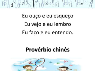 Eu ouço e eu esqueço 
Eu vejo e eu lembro 
Eu faço e eu entendo. 
Provérbio chinês 
 