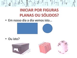 INICIAR POR FIGURAS 
PLANAS OU SÓLIDOS? 
• Em nosso dia a dia vemos isto... 
• Ou isto? 
 