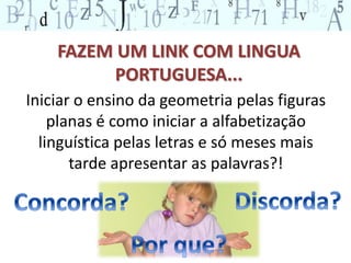 FAZEM UM LINK COM LINGUA 
PORTUGUESA... 
Iniciar o ensino da geometria pelas figuras 
planas é como iniciar a alfabetização 
linguística pelas letras e só meses mais 
tarde apresentar as palavras?! 
 