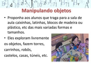 Manipulando objetos 
• Proponha aos alunos que traga para a sala de 
aula caixinhas, latinhas, blocos de madeira ou 
plástico, etc das mais variadas formas e 
tamanhos. 
• Eles exploram livremente 
os objetos, fazem torres, 
carrinhos, robôs, 
castelos, casas, túneis, etc. 
 