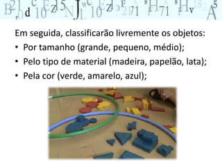 Em seguida, classificarão livremente os objetos: 
• Por tamanho (grande, pequeno, médio); 
• Pelo tipo de material (madeira, papelão, lata); 
• Pela cor (verde, amarelo, azul); 
 