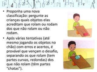 • Proponha uma nova 
classificação: pergunte as 
crianças quais objetos elas 
acreditam que rolam ou rodam 
dos que não rolam ou não 
rodam. 
• Após várias tentativas (até 
mesmo jogando os objetos no 
chão) com erros e acertos, é 
provável que vençam o desafio, 
separando os que rolam (tem 
partes curvas, redondas) dos 
que não rolam (têm partes 
“chatas”). 
 
