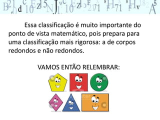 Essa classificação é muito importante do 
ponto de vista matemático, pois prepara para 
uma classificação mais rigorosa: a de corpos 
redondos e não redondos. 
VAMOS ENTÃO RELEMBRAR: 
 