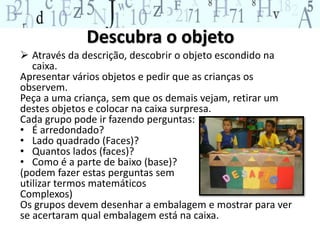 Descubra o objeto 
 Através da descrição, descobrir o objeto escondido na 
caixa. 
Apresentar vários objetos e pedir que as crianças os 
observem. 
Peça a uma criança, sem que os demais vejam, retirar um 
destes objetos e colocar na caixa surpresa. 
Cada grupo pode ir fazendo perguntas: 
• É arredondado? 
• Lado quadrado (Faces)? 
• Quantos lados (faces)? 
• Como é a parte de baixo (base)? 
(podem fazer estas perguntas sem 
utilizar termos matemáticos 
Complexos) 
Os grupos devem desenhar a embalagem e mostrar para ver 
se acertaram qual embalagem está na caixa. 
 