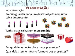 PLANIFICAÇÃO 
PROBLEMATIZAÇÃO 
Preciso guardar cada um destes objetos em uma 
caixa de presente. 
Tenho estas caixas em meu armário: 
Em qual delas você colocaria os presentes? 
Qual delas tem o mesmo formato dos presentes? 
 