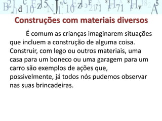 Construções com materiais diversos 
É comum as crianças imaginarem situações 
que incluem a construção de alguma coisa. 
Construir, com lego ou outros materiais, uma 
casa para um boneco ou uma garagem para um 
carro são exemplos de ações que, 
possivelmente, já todos nós pudemos observar 
nas suas brincadeiras. 
 