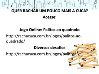 QUER RACHAR UM POUCO MAIS A CUCA? 
Acesse: 
Jogo Online: Palitos ao quadrado 
http://rachacuca.com.br/jogos/palitos-ao-quadrado/ 
Diversos desafios 
http://rachacuca.com.br/jogos/palitos/ 
 