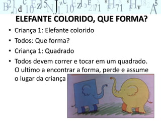 ELEFANTE COLORIDO, QUE FORMA? 
• Criança 1: Elefante colorido 
• Todos: Que forma? 
• Criança 1: Quadrado 
• Todos devem correr e tocar em um quadrado. 
O ultimo a encontrar a forma, perde e assume 
o lugar da criança 1. 
 
