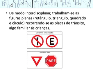 • De modo interdisciplinar, trabalham-se as 
figuras planas (retângulo, triangulo, quadrado 
e círculo) recorrendo-se as placas de trânsito, 
algo familiar ás crianças. 
 