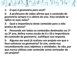 1- O que é geometria para você? 
2- A professora do vídeo afirma que o conteúdo de 
geometria sempre é o ultimo do ano. Esta verdade se 
aplica as suas aulas? 
3- Qual a importância deste conteúdo para a vida 
pratica do aluno? 
4- Pensando em todos os conteúdos destinados ao 1º 
ou 2º ano, defina numa escala de 0 a 10 a importância 
do conteúdo de geometria. Justifique sua resposta. 
5- Alguma vez você já realizou um projeto em que o 
foco estivesse na geometria? Se sim, conte-nos 
resumidamente seus objetivos e atividades. Se não, por 
que nunca utilizou este conteúdo como norteador de 
um projeto? 
 