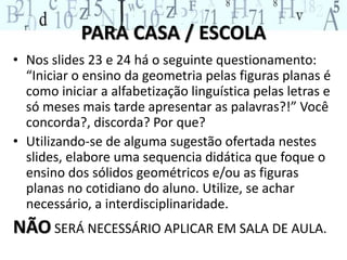 PARA CASA / ESCOLA 
• Nos slides 23 e 24 há o seguinte questionamento: 
“Iniciar o ensino da geometria pelas figuras planas é 
como iniciar a alfabetização linguística pelas letras e 
só meses mais tarde apresentar as palavras?!” Você 
concorda?, discorda? Por que? 
• Utilizando-se de alguma sugestão ofertada nestes 
slides, elabore uma sequencia didática que foque o 
ensino dos sólidos geométricos e/ou as figuras 
planas no cotidiano do aluno. Utilize, se achar 
necessário, a interdisciplinaridade. 
NÃOSERÁ NECESSÁRIO APLICAR EM SALA DE AULA. 
