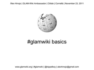 Àlex Hinojo | GLAM-Wiki Ambassador | Citilab | Cornellà | November 23, 2011




                 #glamwiki basics



    www.glamwiki.org | #glamwiki | @kippelboy | alexhinojo@gmail.com
 