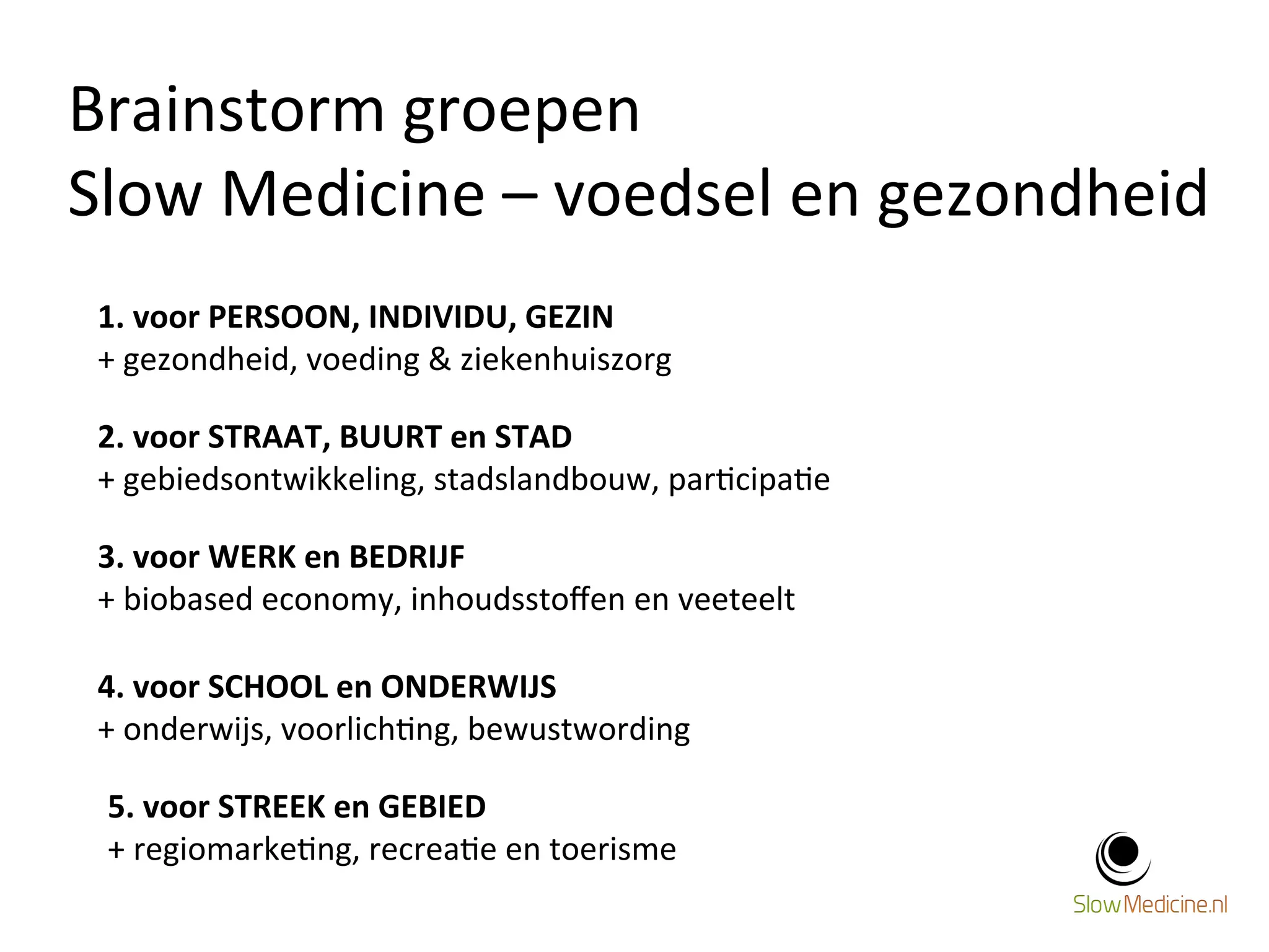 Brainstorm 
groepen 
Slow 
Medicine 
– 
voedsel 
en 
gezondheid 
10 
1. 
voor 
PERSOON, 
INDIVIDU, 
GEZIN 
+ 
gezondheid, 
voeding 
& 
ziekenhuiszorg 
2. 
voor 
STRAAT, 
BUURT 
en 
STAD 
+ 
gebiedsontwikkeling, 
stadslandbouw, 
par;cipa;e 
3. 
voor 
WERK 
en 
BEDRIJF 
+ 
biobased 
economy, 
inhoudsstoffen 
en 
veeteelt 
4. 
voor 
SCHOOL 
en 
ONDERWIJS 
+ 
onderwijs, 
voorlich;ng, 
bewustwording 
5. 
voor 
STREEK 
en 
GEBIED 
+ 
regiomarke;ng, 
recrea;e 
en 
toerisme 
 