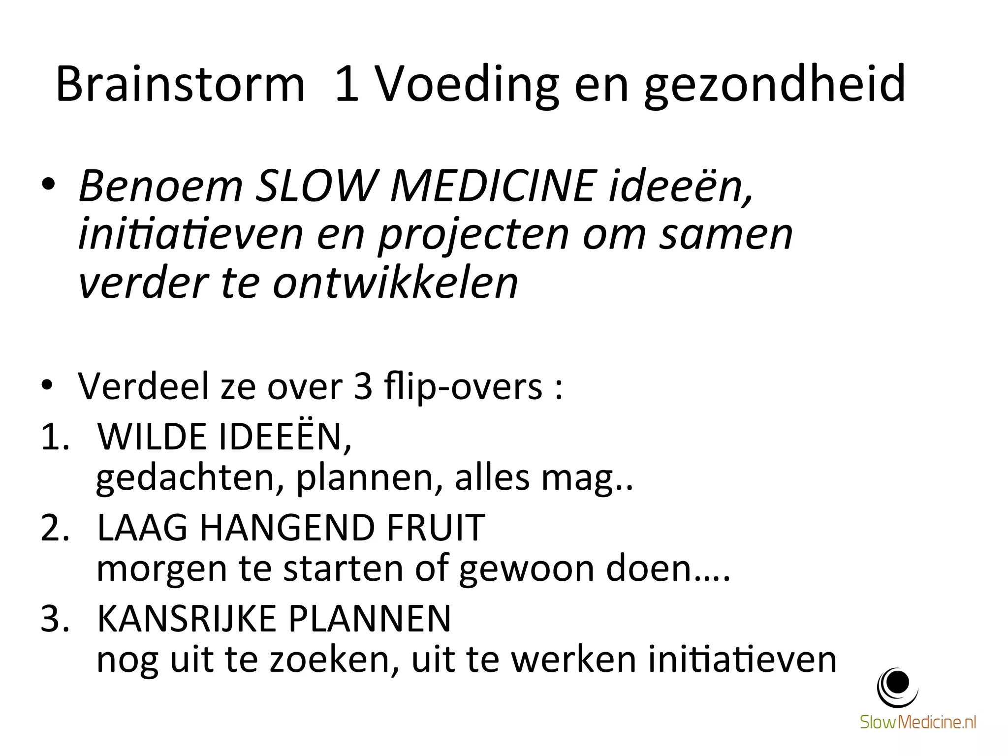 Brainstorm 
1 
Voeding 
en 
gezondheid 
11 
• Benoem 
SLOW 
MEDICINE 
ideeën, 
ini@a@even 
en 
projecten 
om 
samen 
verder 
te 
ontwikkelen 
• Verdeel 
ze 
over 
3 
flip-­‐overs 
: 
1. WILDE 
IDEEËN, 
gedachten, 
plannen, 
alles 
mag.. 
2. LAAG 
HANGEND 
FRUIT 
morgen 
te 
starten 
of 
gewoon 
doen…. 
3. KANSRIJKE 
PLANNEN 
nog 
uit 
te 
zoeken, 
uit 
te 
werken 
ini;a;even 
 