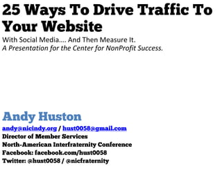 25 Ways To Drive Traffic To
Your Website
With Social Media…. And Then Measure It.
A Presentation for the Center for NonProfit Success.




Andy Huston
andy@nicindy.org / hust0058@gmail.com
Director of Member Services
North-American Interfraternity Conference
Facebook: facebook.com/hust0058
Twitter: @hust0058 / @nicfraternity
 