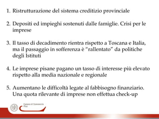 1. Ristrutturazione del sistema creditizio provinciale
2. Depositi ed impieghi sostenuti dalle famiglie. Crisi per le
imprese
3. Il tasso di decadimento rientra rispetto a Toscana e Italia,
ma il passaggio in sofferenza è “rallentato” da politiche
degli Istituti
4. Le imprese pisane pagano un tasso di interesse più elevato
rispetto alla media nazionale e regionale
5. Aumentano le difficoltà legate al fabbisogno finanziario.
Una quota rilevante di imprese non effettua check-up
 