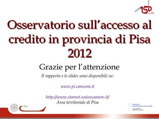 Osservatorio sull’accesso alOsservatorio sull’accesso al
credito in provincia di Pisacredito in provincia di Pisa
20122012
Il rapporto e le slides sono disponibili su:
www.pi.camcom.it
http://www.starnet.unioncamere.it/
Area territoriale di Pisa
Grazie per l’attenzione
ISTITUTO
GUGLIELMO TAGLIACARNE
per la promozione
della cultura economica
 