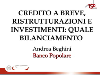 CREDITO A BREVE,
RISTRUTTURAZIONI E
INVESTIMENTI: QUALE
BILANCIAMENTO
Andrea BeghiniAndrea Beghini
Banco PopolareBanco Popolare
 