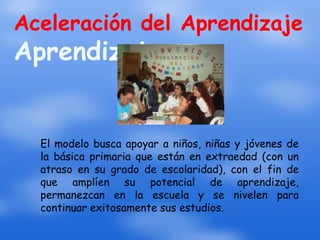 Aceleración del Aprendizaje
Aprendizaje


  El modelo busca apoyar a niños, niñas y jóvenes de
  la básica primaria que están en extraedad (con un
  atraso en su grado de escolaridad), con el fin de
  que amplíen su potencial de aprendizaje,
  permanezcan en la escuela y se nivelen para
  continuar exitosamente sus estudios.
 