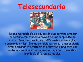 Telesecundaria


   Es una metodología de educación que permite ampliar
    cobertura con calidad a través de una propuesta de
   educación activa que integra diferentes estrategias,
generando en los jóvenes condiciones de auto-aprendizaje,
  profundizando los contenidos educativos mediante una
  metodología dinámica e innovadora que se transmite a
              través de diferentes medios.
 