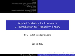 Outline
                                      Topics
Probability, sample space, random variable
                    Probability distribution
                            Expected value
                                   Variance
                                  Moments
Linear transformations of random variables
                        Joint distributions




         Applied Statistics for Economics
      2. Introduction to Probability Theory

                      SFC - juliohuato@gmail.com


                                    Spring 2012



              SFC - juliohuato@gmail.com       Applied Statistics for Economics 2. Introduction to Probability
 