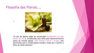 Filosofia dos Florais...
“
“A cura da doença pode ser encontrada descobrindo o errado
dentro de nós e, erradicando esta falha pelo desenvolvimento
pleno da virtude oposta. Não lutando contra o errado, mas
permitindo que a virtude oposta inunde o nosso ser e ilumine a
falha da nossa natureza.”
 