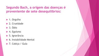 Segundo Bach, a origem das doenças é
proveniente de sete desequilíbrios:
u 1. Orgulho
u 2. Crueldade
u 3. Ódio
u 4. Egoísmo
u 5. Ignorância
u 6. Instabilidade Mental
u 7. Cobiça / Gula
 