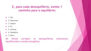 E, para cada desequilíbrio, existe 1
caminho para o equilíbrio:
u 1. Paz
u 2. Esperança
u 3. Alegria
u 4. Fé
u 5. Certeza
u 6. Sabedoria
u 7. Amor
Os florais corrigem os desequilíbrios emocionais,
equilibrando o campo energético.
 