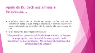 Apelo do Dr. Bach aos amigos e
terapeutas...
u A própria planta não se destrói ou estraga. A flor, em que se
concentram todas as suas energias essenciais, é colhida no ponto de
plena maturidade ou perfeição, isto é, quando ela está a pique de
cair.
u O Dr. Bach pedia aos colegas homeopatas:
"Não permitam que a simplicidade deste método os impeça
de empregá-lo, pois descobrirão que, quanto mais
avançarem as suas pesquisas, tanto maior lhes parecerá a
simplicidade da Criação".
 
