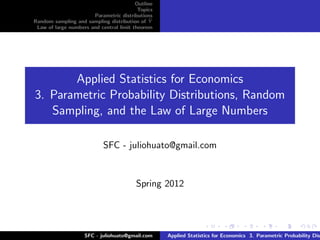 Outline
                                          Topics
                       Parametric distributions
Random sampling and sampling distribution of Y ¯
 Law of large numbers and central limit theorem




       Applied Statistics for Economics
3. Parametric Probability Distributions, Random
   Sampling, and the Law of Large Numbers

                            SFC - juliohuato@gmail.com


                                         Spring 2012




                    SFC - juliohuato@gmail.com     Applied Statistics for Economics 3. Parametric Probability Dis
 