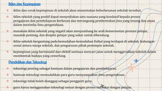 Iklim dan Kepimpinan
★ iklim dan corak kepimpinan di sekolah akan menentukan keberkesanan sekolah tersebut.
★ iklim sekolah yang positif dapat menyediakan satu suasana yang kondusif kepada proses
pengajaran dan pembelajaran berkesan dan merangsang pembentukan jiwa yang tenang dan aman
dalam menimba ilmu pengetahuan.
★ manakala iklim sekolah yang negatif akan menyumbang ke arah kemerosotan prestasi pelajar,
masalah ponteng, dan disiplin pelajar yang sukar untuk dibendung.
★ iklim sekolah bergantung pada kemudahan-kemudahan fizikal yang terdapat di sekolah, hubungan
sosial antara warga sekolah, dan pengurusan pihak pemimpin sekolah.
★ kepimpinan yang berinisiatif dan efektif sentiasa mencari jalan untuk menggerakkan sekolah dalam
membentuk budaya yang cemerlang.
Pendidikan dan Teknologi
★ teknologi penting sebagai bantuan dalam pengajaran dan pembelajaran.
★ bantuan teknologi memudahkan para guru menyampaikan ilmu pengetahuan.
★ teknologi tidak boleh dianggap sebagai pengganti guru.
★ guru harus menggunakan teknologi sesuai dengan proses interaksi dengan pelajar.
 