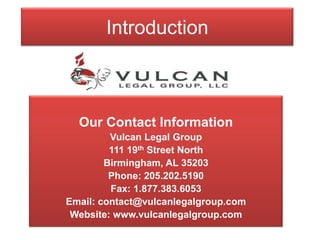 Introduction Our Contact Information Vulcan Legal Group 111 19th Street North Birmingham, AL 35203 Phone: 205.202.5190 Fax: 1.877.383.6053 Email: contact@vulcanlegalgroup.com Website: www.vulcanlegalgroup.com  