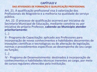 Plano de Cargos Carreira e VencimentosDOS OBJETIVOS Art. 4º. Esta Lei disciplina sobre o Plano de Cargos, Carreira e Vencimentos dos Profissionais do Magistério do Sistema de Ensino Público da Prefeitura de São Luís, com os seguintes objetivos e garantias:I - aperfeiçoamento profissional contínuo;II - valorização dos Profissionais, por meio de investimento em qualificação profissional, melhores condições de trabalho e remuneração digna;(...)d) Formação continuada dos Profissionais do Magistério;(...)g) Progressão funcional, por meio de formação e aprovação em avaliação de desempenho;h) Período reservado ao Professor, incluído em sua carga horária, para estudos, planejamento e avaliação do trabalho discente.