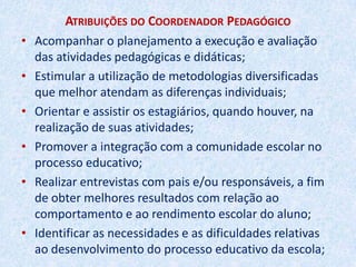 Regimento da Escola da Rede Municipal de EnsinoAtribuições do Coordenador PedagógicoTrabalhar em parceria com o Diretor contribuindo para uma administração eficiente e eficaz ;