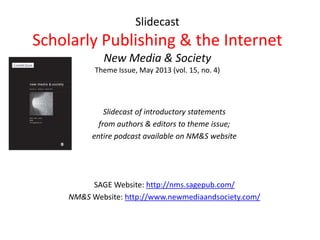 Slidecast
Scholarly Publishing & the Internet
New Media & Society
Theme Issue, May 2013 (vol. 15, no. 4)
Slidecast of introductory statements
from authors & editors to theme issue;
entire podcast available on NM&S website
SAGE Website: http://nms.sagepub.com/
NM&S Website: http://www.newmediaandsociety.com/
 