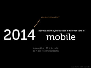 qui va devenir mobinaute à noël ?




2014
           le principal moyen d’accès à internet sera le


                          mobile                                  	
  

   Aujourd’hui	
  :	
  20	
  %	
  du	
  traﬁc	
  
   50	
  %	
  des	
  recherches	
  locales	
  




                                                     source	
  :	
  Stanley	
  mobile	
  report	
  2011	
  
                                                                                                      –	
  
 