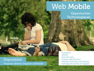 Web Mobile
                                                    Opportunités
                                                  Technologiques




     mobile



                                         Transports
                                         Attente
                                         Avec des amis
Disponibilité                            Cuisine, salle de bains
                                         Assistant visite lieux touristiques
Toujours allumé, toujours connecté       Compagnon d’achat en magasin


                                       h"p://www.ﬂickr.com/photos/akashkurdekar/2959140399	
  
 