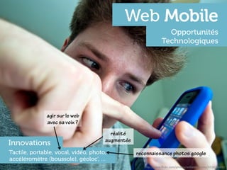 Web Mobile
                                                                  Opportunités
                                                                Technologiques




               agir sur le web
               avec sa voix ?
                                        réalité
                                      augmentée
Innovations
Tactile, portable, vocal, vidéo, photo,           reconnaissance photos google
accéléromètre (boussole), géoloc’, …
                                                     h"p://www.ﬂickr.com/photos/williambrawley/4314746893	
  
 
