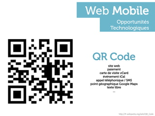 Web Mobile
              Opportunités
            Technologiques




 QR Code
             site web
             paiement
       carte de visite vCard
         événement iCal
    appel téléphonique / SMS
point géographique Google Maps
            texte libre
                 …




                  h"p://fr.wikipedia.org/wiki/QR_Code	
  
 
