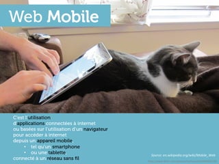 Web Mobile




C’est l’utilisation
d’applications connectées à internet
ou basées sur l’utilisation d’un navigateur
pour accéder à internet
depuis un appareil mobile,
     •  tel qu’un smartphone
     •  ou une tablette,                        Source:	
  en.wikipedia.org/wiki/Mobile_Web	
  
connecté à un réseau sans ﬁl                  h"p://www.ﬂickr.com/photos/earlysound/4490601295	
  
 