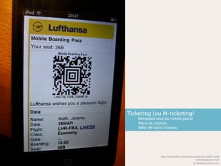 Ticketing (ou M-ticketing)
    Remplace tous les tickets papier
    Place de cinéma
    Billet de train / d’avion




                 h"p://www.ﬂickr.com/photos/adacFo/3388772148	
  
                                           markeFngavenir.com	
  
                                          en.akihabaranews.com	
  
 