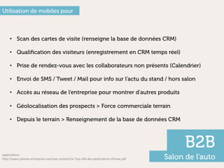 Utilisation de mobiles pour



     •  Scan des cartes de visite (renseigne la base de données CRM)

     •  Qualiﬁcation des visiteurs (enregistrement en CRM temps réel)

     •  Prise de rendez-vous avec les collaborateurs non présents (Calendrier)

     •  Envoi de SMS / Tweet / Mail pour info sur l’actu du stand / hors salon

     •  Accès au réseau de l’entreprise pour montrer d’autres produits

     •  Géolocalisation des prospects > Force commerciale terrain

     •  Depuis le terrain > Renseignement de la base de données CRM



                                                                                                           B2B
applicaFons:	
  
h"p://www.iphone-­‐entreprise.com/wp-­‐content/Le-­‐Top-­‐100-­‐des-­‐applicaFons-­‐iPhone.pdf	
     Salon de l’auto
 