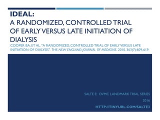 IDEAL:
A RANDOMIZED, CONTROLLEDTRIAL
OF EARLYVERSUS LATE INITIATION OF
DIALYSIS
COOPER BA, ET AL. "A RANDOMIZED, CONTROLLED TRIAL OF EARLYVERSUS LATE
INITIATION OF DIALYSIS". THE NEW ENGLAND JOURNAL OF MEDICINE. 2010. 363(7):609-619.
SALTE E: OVMC LANDMARK TRIAL SERIES
2016
HTTP://TINYURL.COM/SALTE3
 