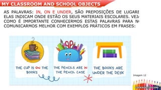Imagem 12
AS PALAVRAS: IN, ON E UNDER, SÃO PREPOSIÇÕES DE LUGARES,
ELAS INDICAM ONDE ESTÃO OS SEUS MATERIAIS ESCOLARES. VEJAM
COMO É IMPORTANTE CONHECERMOS ESTAS PALAVRAS PARA NOS
COMUNICARMOS MELHOR COM EXEMPLOS PRÁTICOS EM FRASES:
MY CLASSROOM AND SCHOOL OBJECTS
 