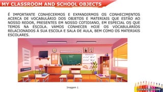 Imagem 1
É IMPORTANTE CONHECERMOS E EXPANDIRMOS OS CONHECIMENTOS
ACERCA DE VOCABULÁRIO DOS OBJETOS E MATERIAIS QUE ESTÃO AO
NOSSO REDOR, PRESENTES EM NOSSO COTIDIANO, EM ESPECIAL OS QUE
TEMOS NA ESCOLA. VAMOS CONHECER HOJE OS VOCABULÁRIOS
RELACIONADOS À SUA ESCOLA E SALA DE AULA, BEM COMO OS MATERIAIS
ESCOLARES.
MY CLASSROOM AND SCHOOL OBJECTS
 