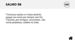 SALMO 9B
5 Censuras nações e o ímpio destróis,
apagas seu nome por tempos sem fim.
6 Quanto ͜ aos inimigos, consumidos são,
ruínas perpétuas, cidades no chão;
 