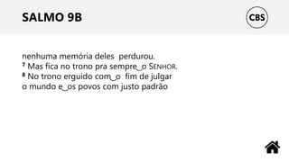 SALMO 9B
nenhuma memória deles perdurou.
7 Mas fica no trono pra sempre ͜ o SENHOR.
8 No trono erguido com ͜ o fim de julgar
o mundo e ͜ os povos com justo padrão
 